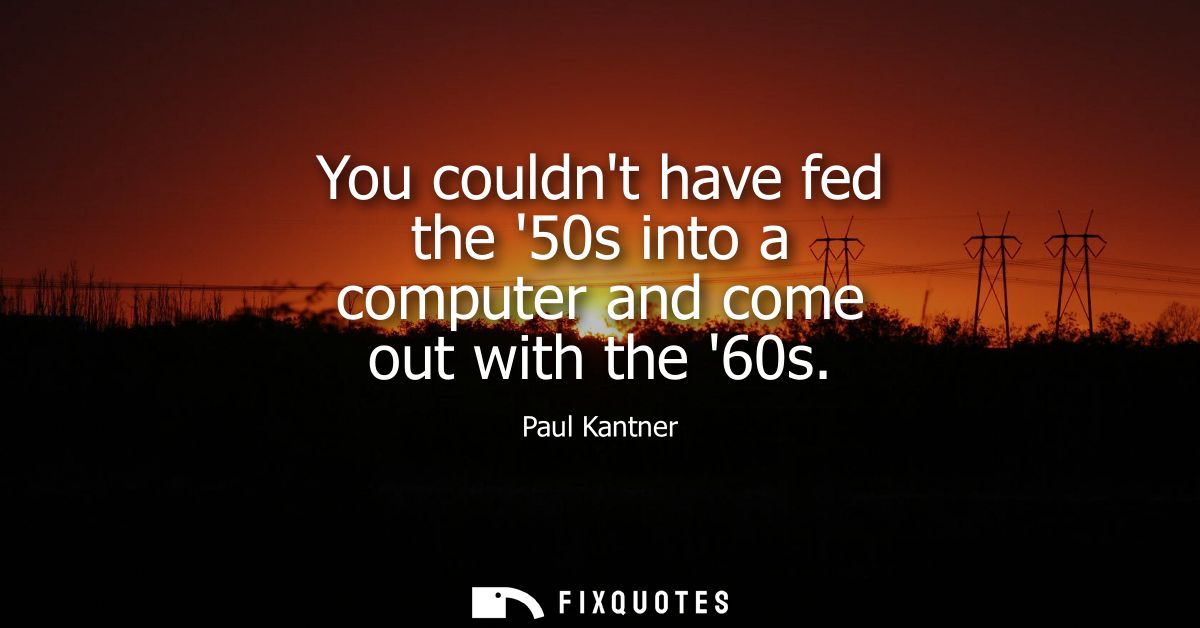 You couldnt have fed the 50s into a computer and come out with the 60s