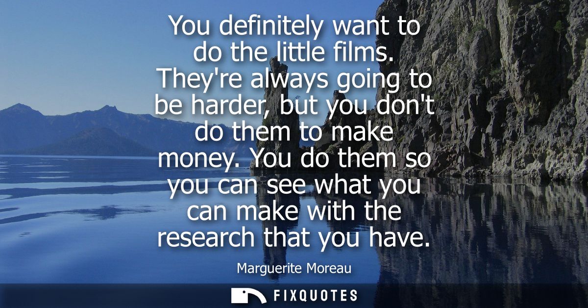 You definitely want to do the little films. Theyre always going to be harder, but you dont do them to make money.