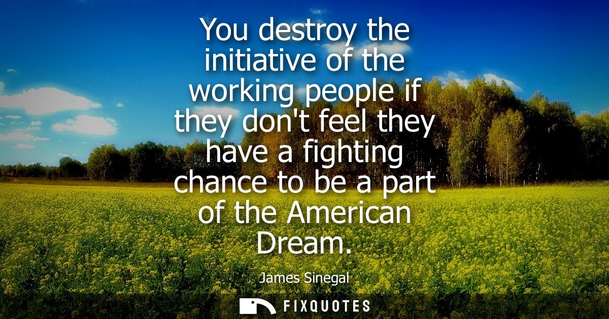 You destroy the initiative of the working people if they dont feel they have a fighting chance to be a part of the Ameri