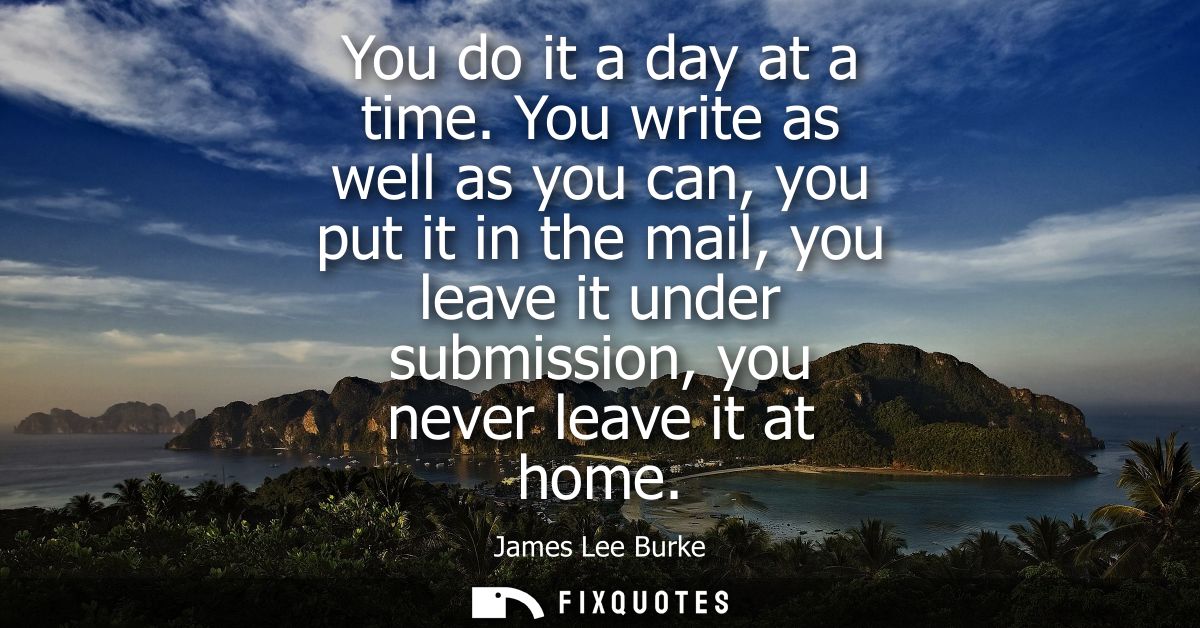You do it a day at a time. You write as well as you can, you put it in the mail, you leave it under submission, you neve