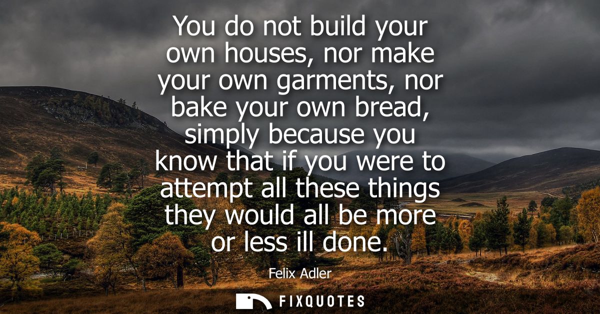 You do not build your own houses, nor make your own garments, nor bake your own bread, simply because you know that if y