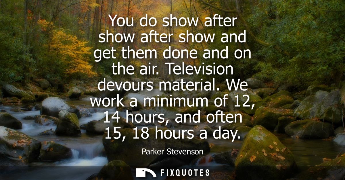 You do show after show after show and get them done and on the air. Television devours material. We work a minimum of 12