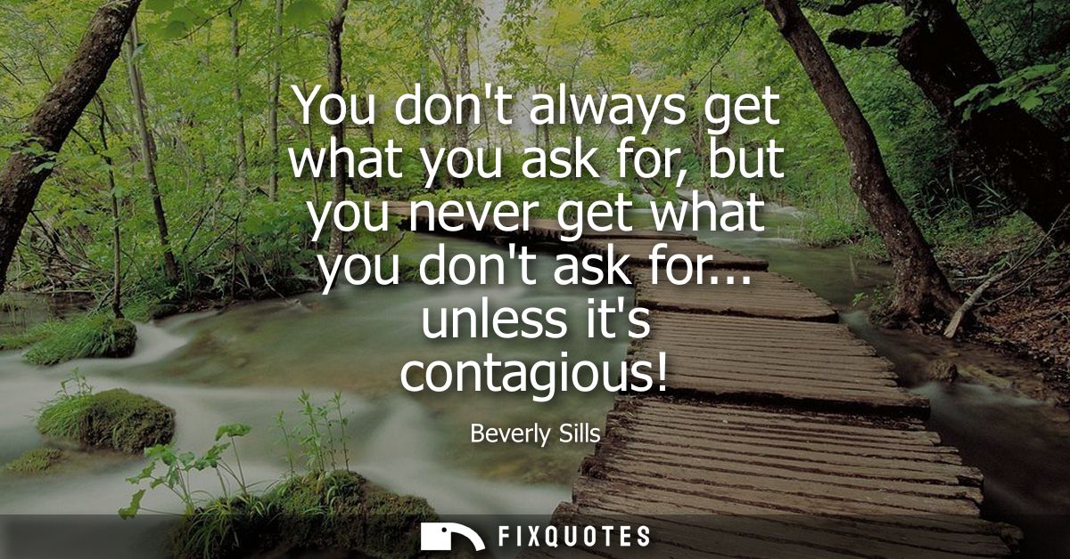 You dont always get what you ask for, but you never get what you dont ask for... unless its contagious!