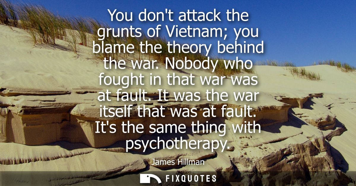 You dont attack the grunts of Vietnam you blame the theory behind the war. Nobody who fought in that war was at fault. I