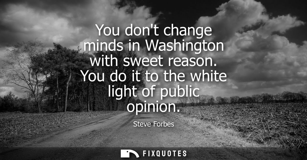 You dont change minds in Washington with sweet reason. You do it to the white light of public opinion