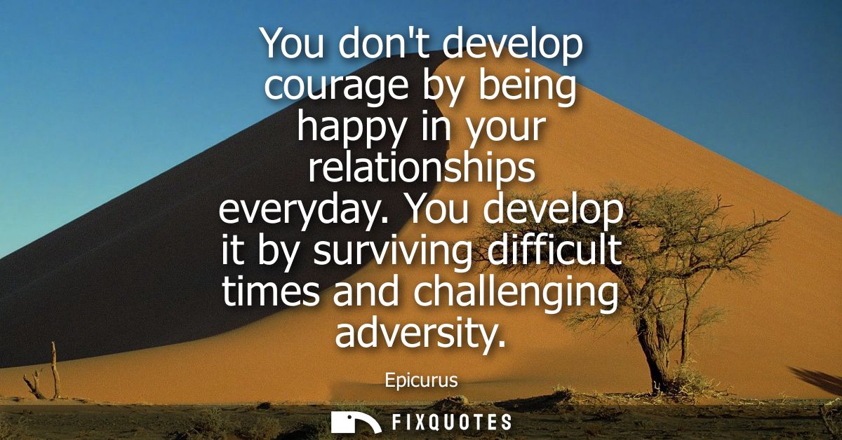 You dont develop courage by being happy in your relationships everyday. You develop it by surviving difficult times and 