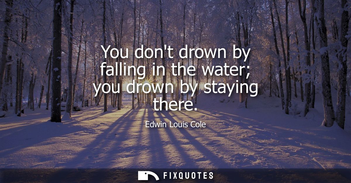 You dont drown by falling in the water you drown by staying there