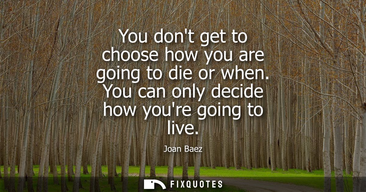 You dont get to choose how you are going to die or when. You can only decide how youre going to live