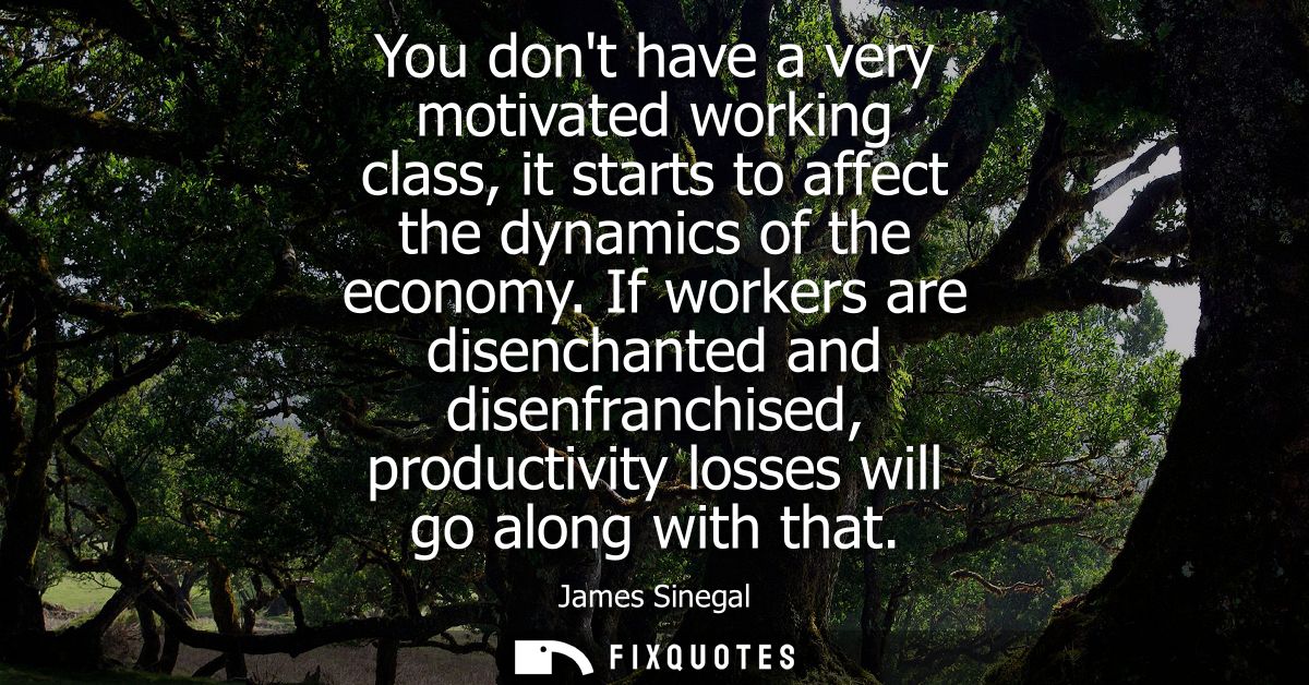 You dont have a very motivated working class, it starts to affect the dynamics of the economy. If workers are disenchant
