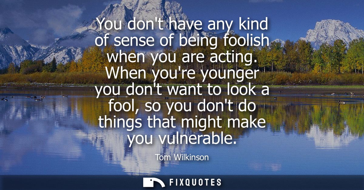You dont have any kind of sense of being foolish when you are acting. When youre younger you dont want to look a fool, s