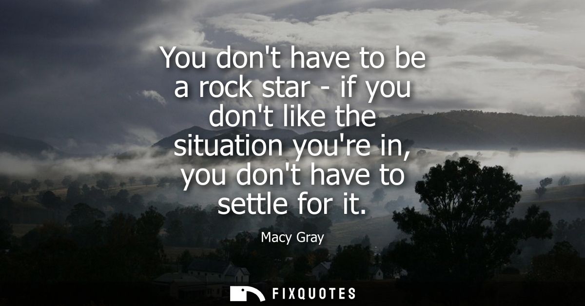 You dont have to be a rock star - if you dont like the situation youre in, you dont have to settle for it