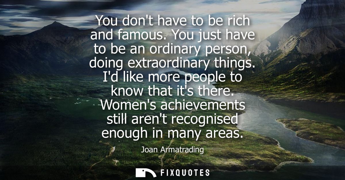 You dont have to be rich and famous. You just have to be an ordinary person, doing extraordinary things. Id like more pe