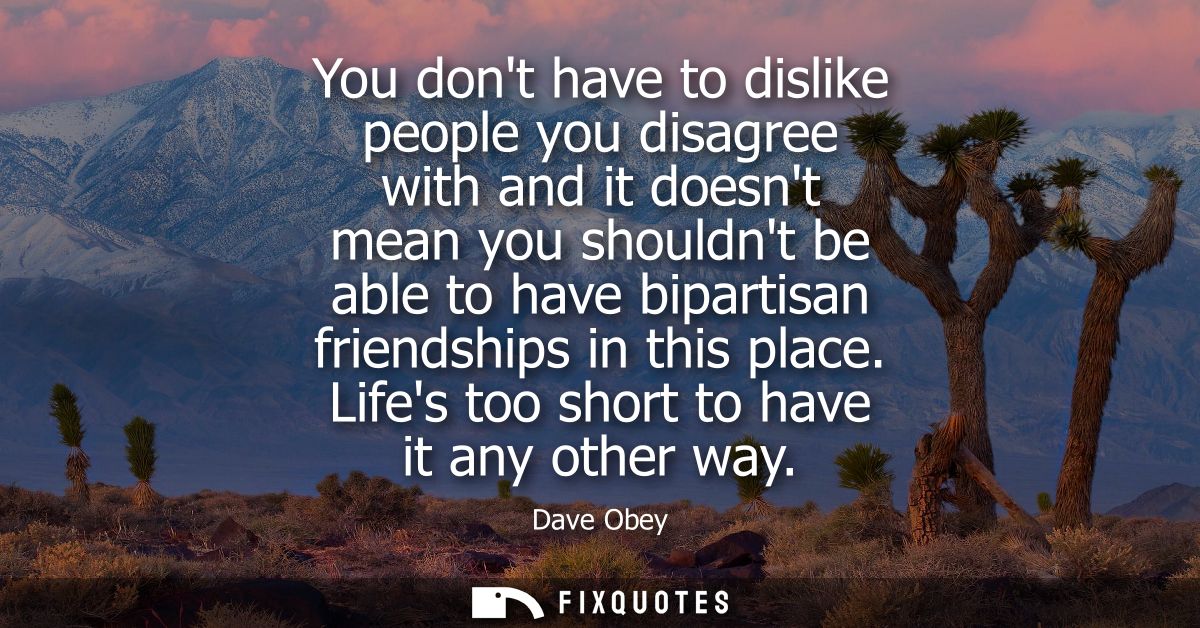 You dont have to dislike people you disagree with and it doesnt mean you shouldnt be able to have bipartisan friendships
