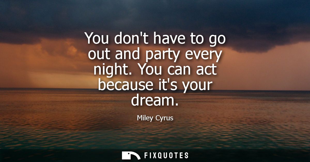 You dont have to go out and party every night. You can act because its your dream
