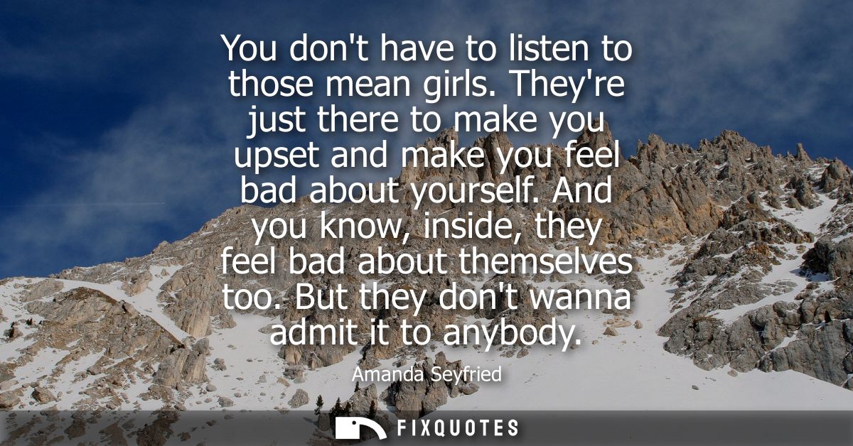 You dont have to listen to those mean girls. Theyre just there to make you upset and make you feel bad about yourself.