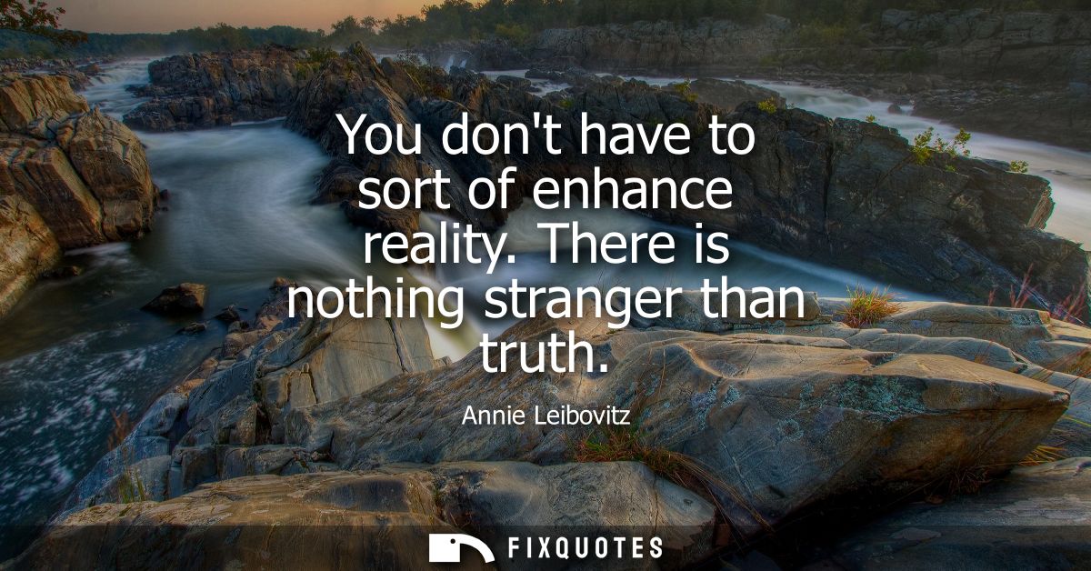 You dont have to sort of enhance reality. There is nothing stranger than truth