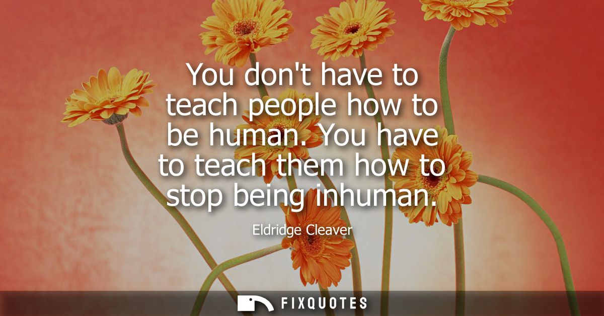 You dont have to teach people how to be human. You have to teach them how to stop being inhuman