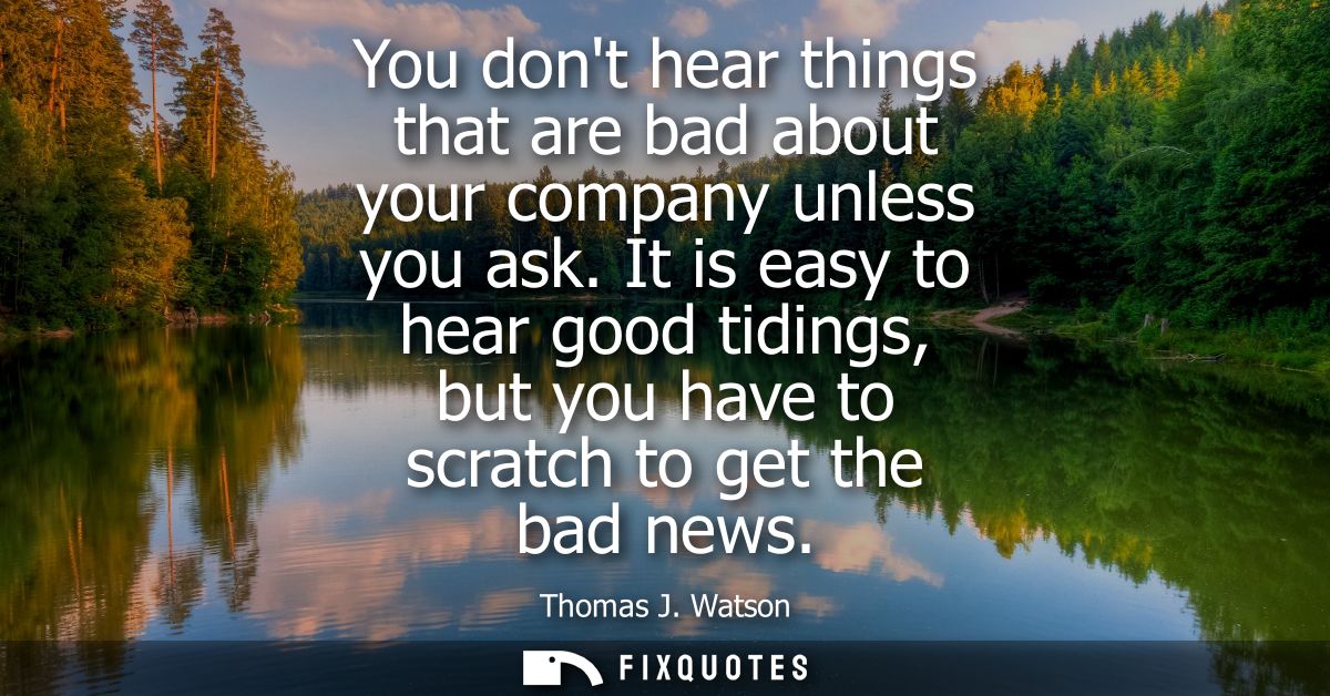 You dont hear things that are bad about your company unless you ask. It is easy to hear good tidings, but you have to sc