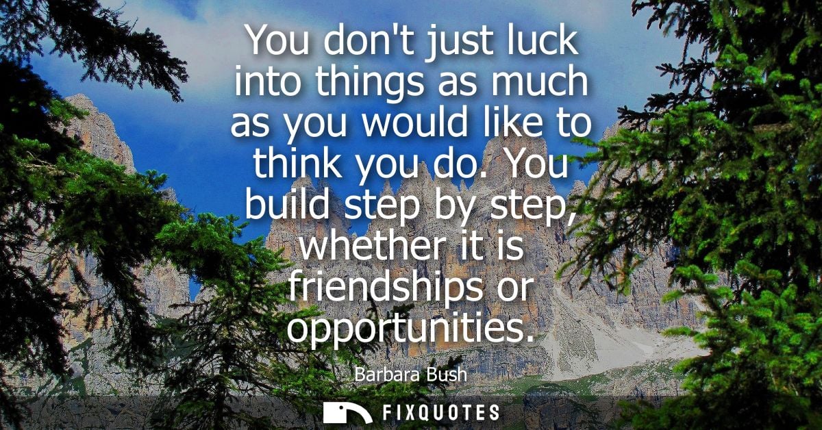 You dont just luck into things as much as you would like to think you do. You build step by step, whether it is friendsh