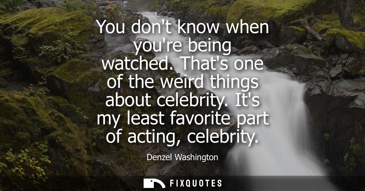 You dont know when youre being watched. Thats one of the weird things about celebrity. Its my least favorite part of act
