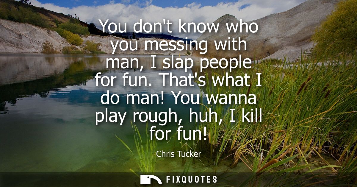 You dont know who you messing with man, I slap people for fun. Thats what I do man! You wanna play rough, huh, I kill fo