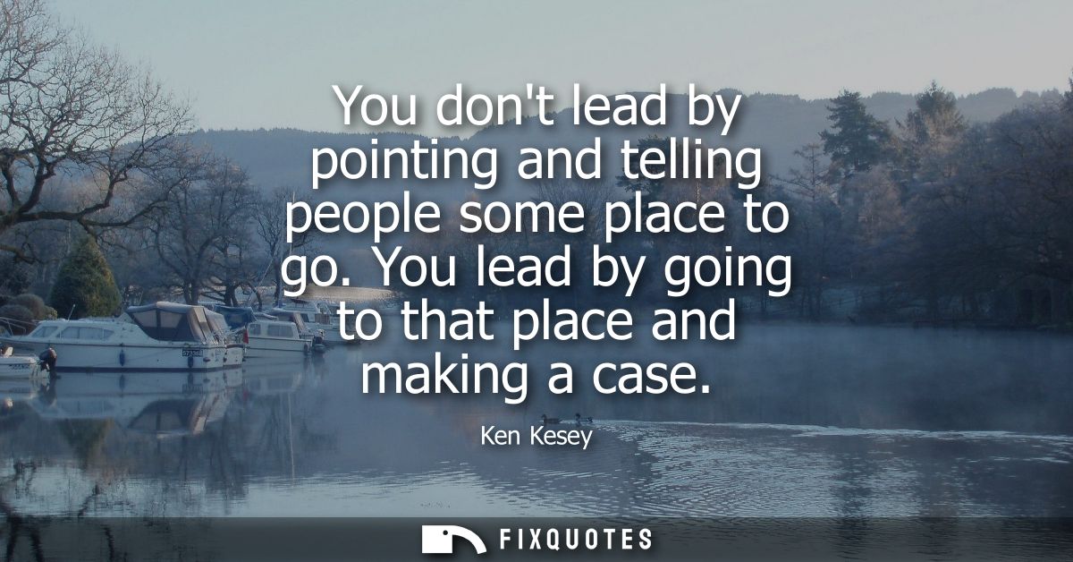 You dont lead by pointing and telling people some place to go. You lead by going to that place and making a case