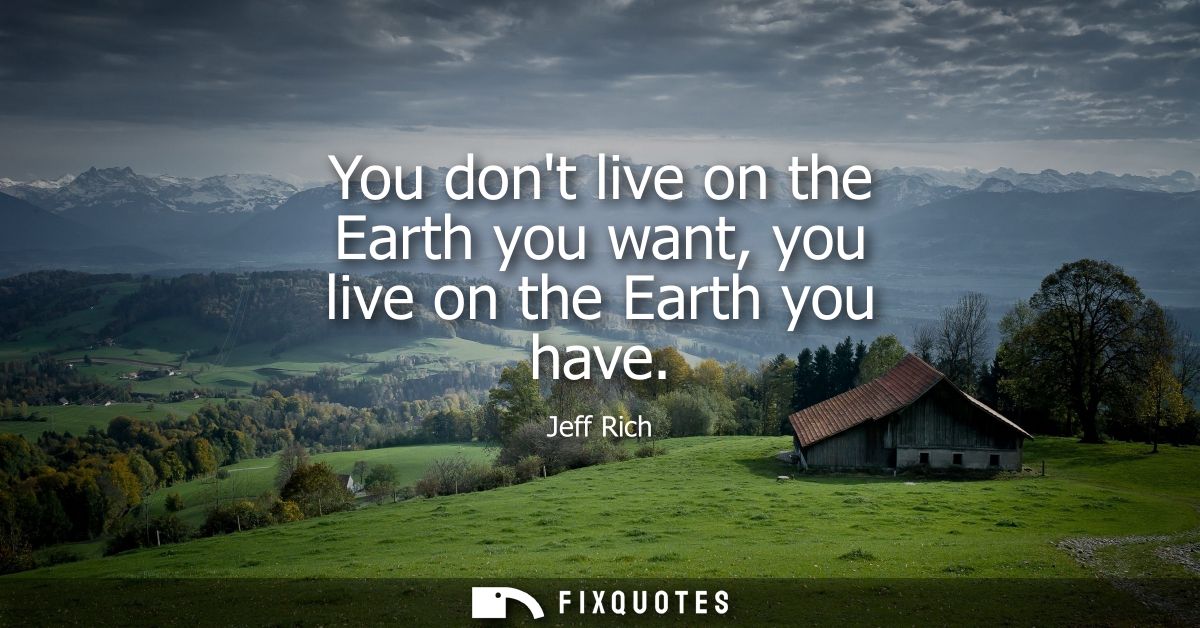 You dont live on the Earth you want, you live on the Earth you have