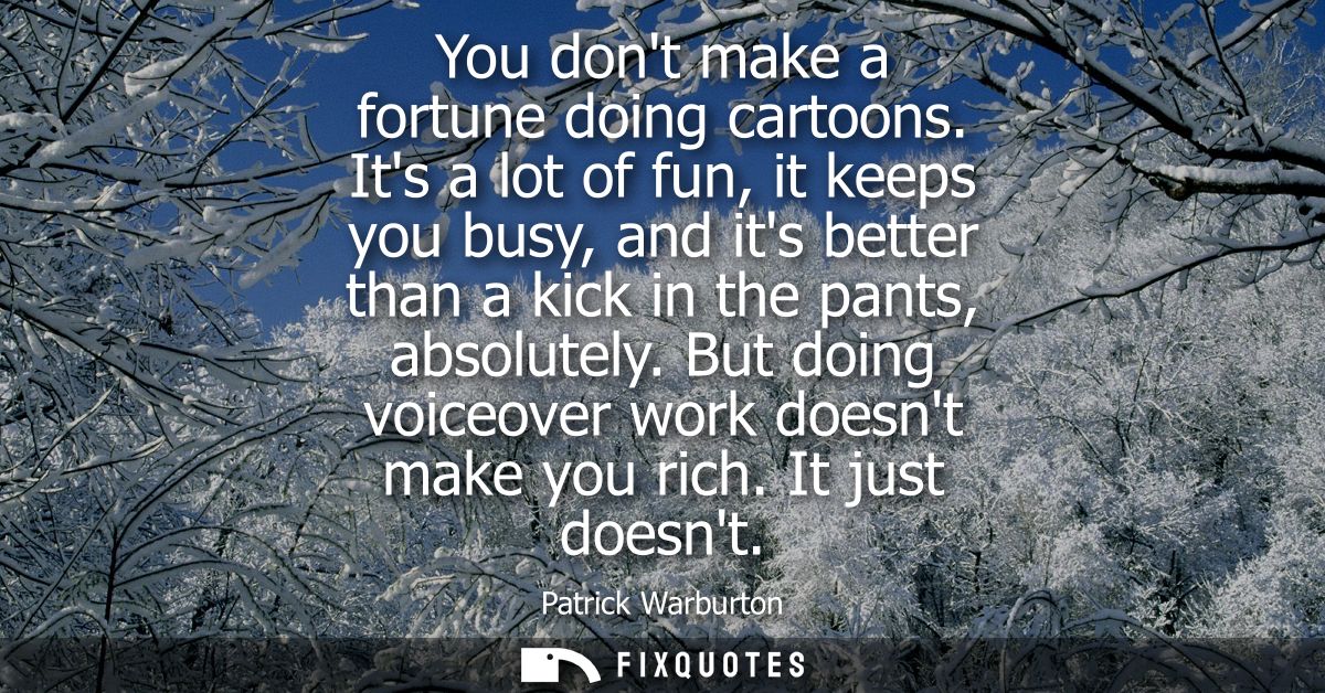 You dont make a fortune doing cartoons. Its a lot of fun, it keeps you busy, and its better than a kick in the pants, ab