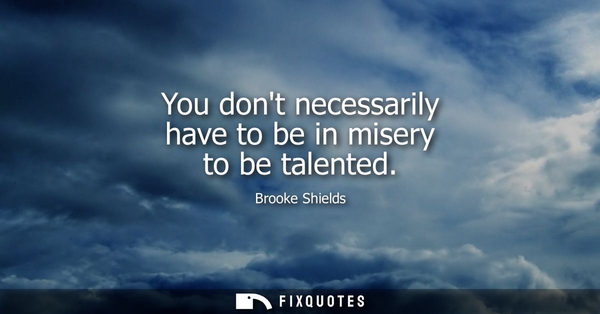You dont necessarily have to be in misery to be talented