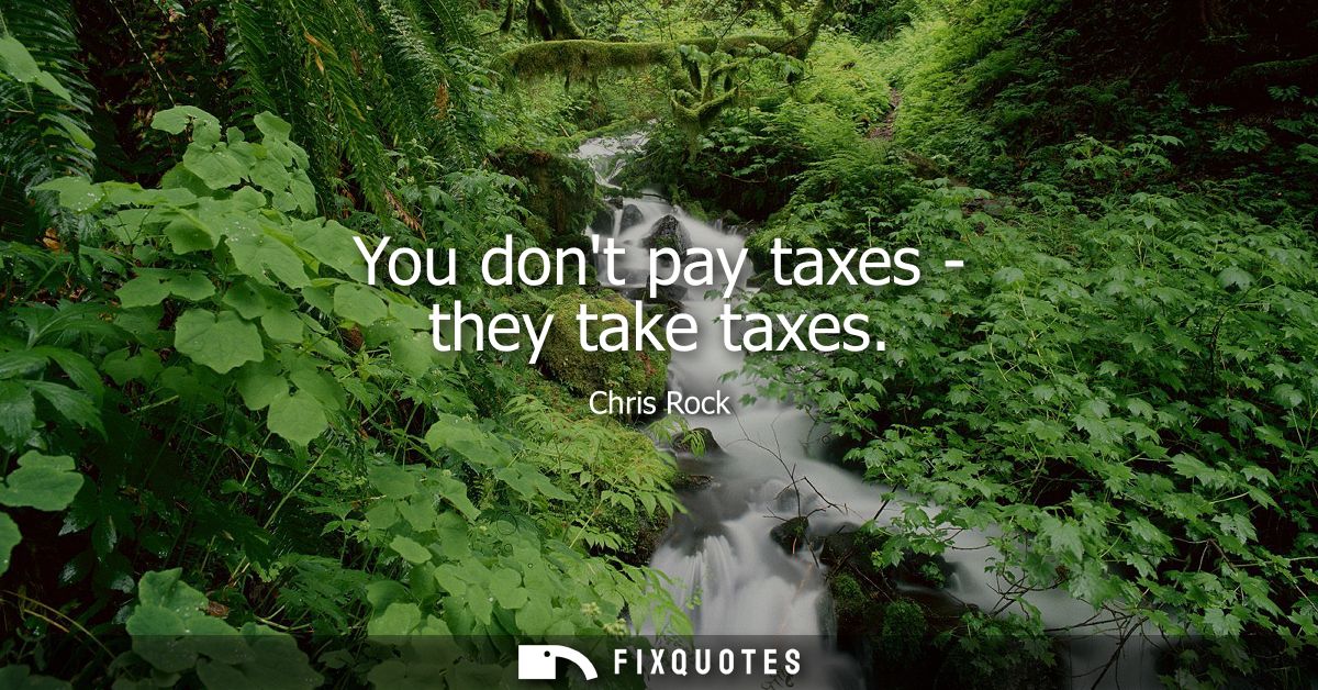 You dont pay taxes - they take taxes