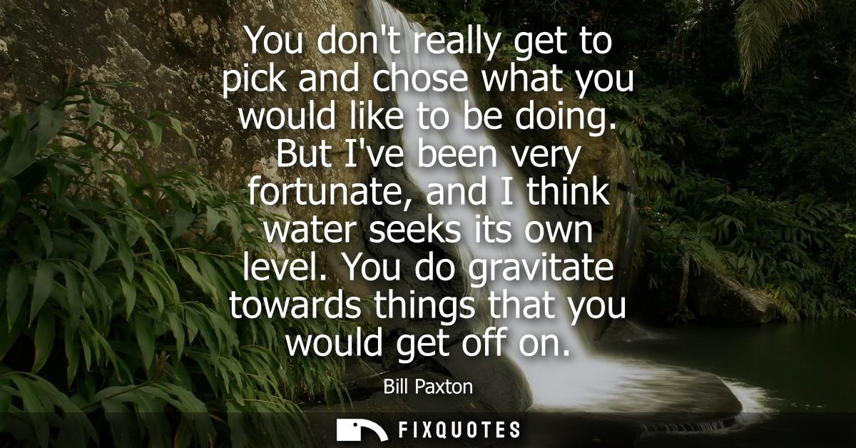 You dont really get to pick and chose what you would like to be doing. But Ive been very fortunate, and I think water se