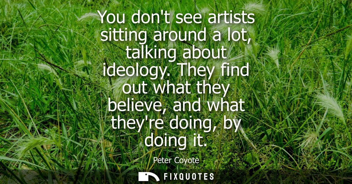 You dont see artists sitting around a lot, talking about ideology. They find out what they believe, and what theyre doin