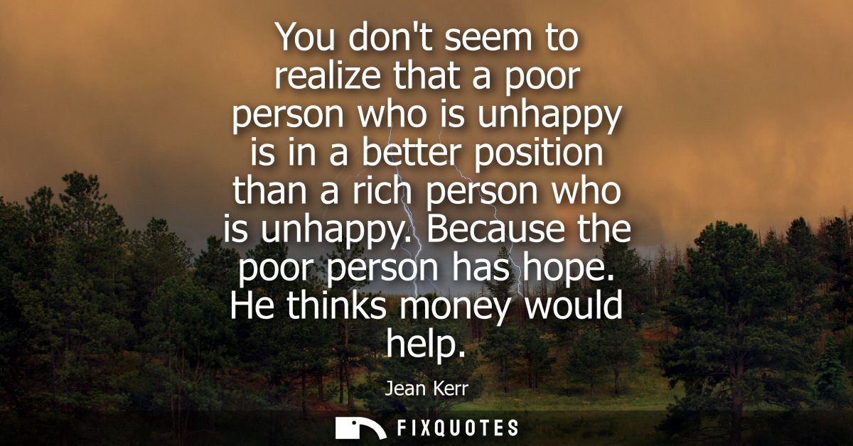 You dont seem to realize that a poor person who is unhappy is in a better position than a rich person who is unhappy. Be