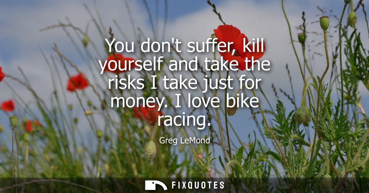 You dont suffer, kill yourself and take the risks I take just for money. I love bike racing