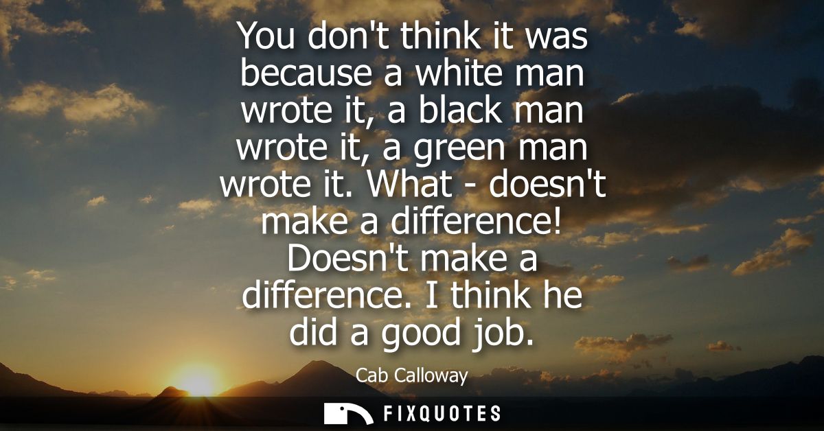 You dont think it was because a white man wrote it, a black man wrote it, a green man wrote it. What - doesnt make a dif