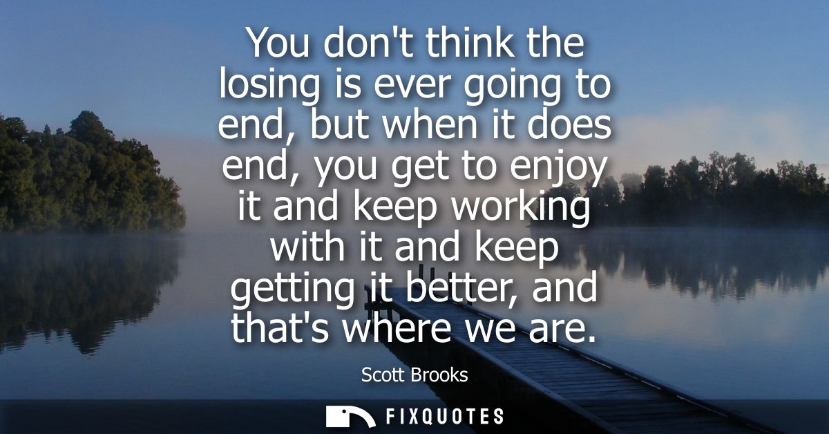 You dont think the losing is ever going to end, but when it does end, you get to enjoy it and keep working with it and k