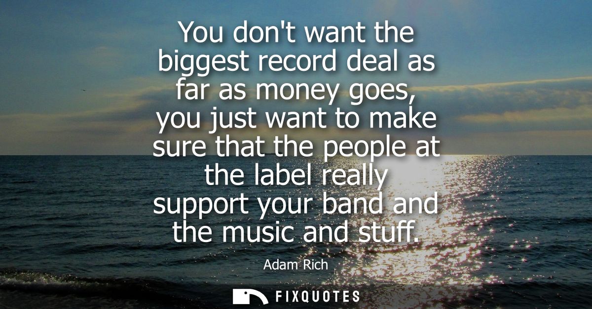 You dont want the biggest record deal as far as money goes, you just want to make sure that the people at the label real