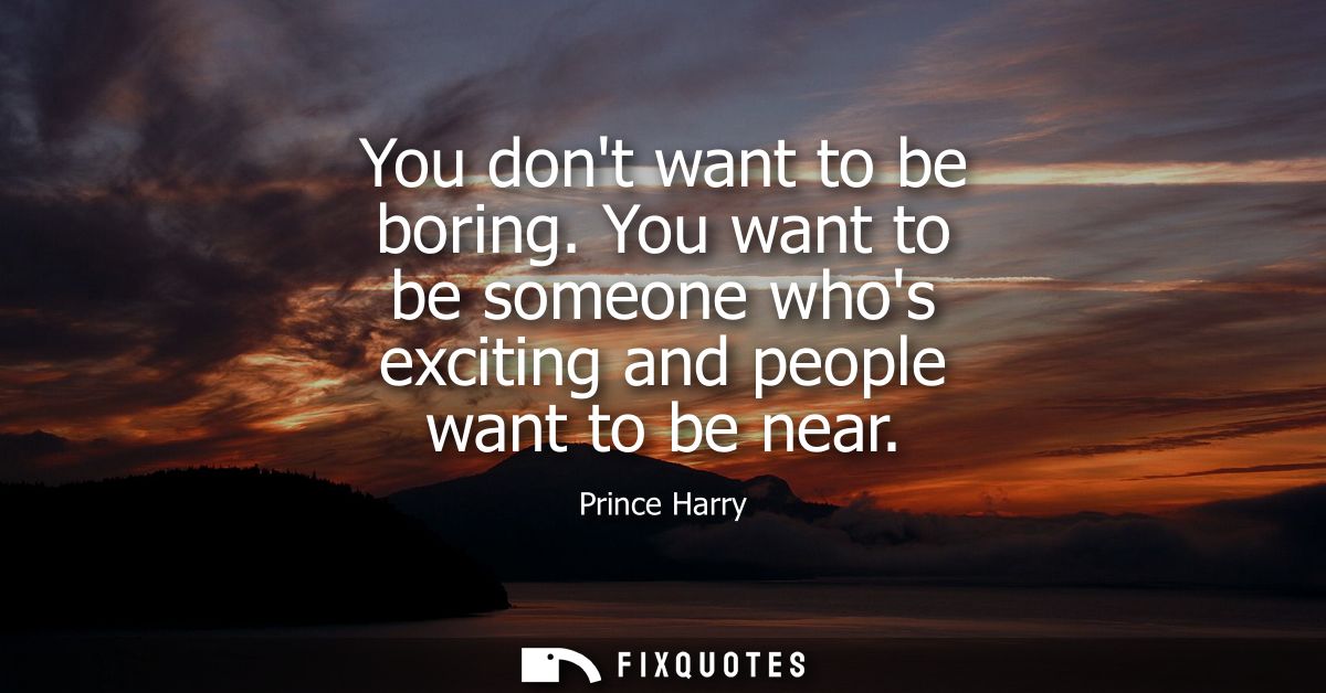You dont want to be boring. You want to be someone whos exciting and people want to be near