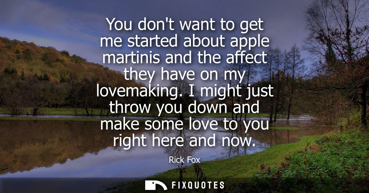 You dont want to get me started about apple martinis and the affect they have on my lovemaking. I might just throw you d