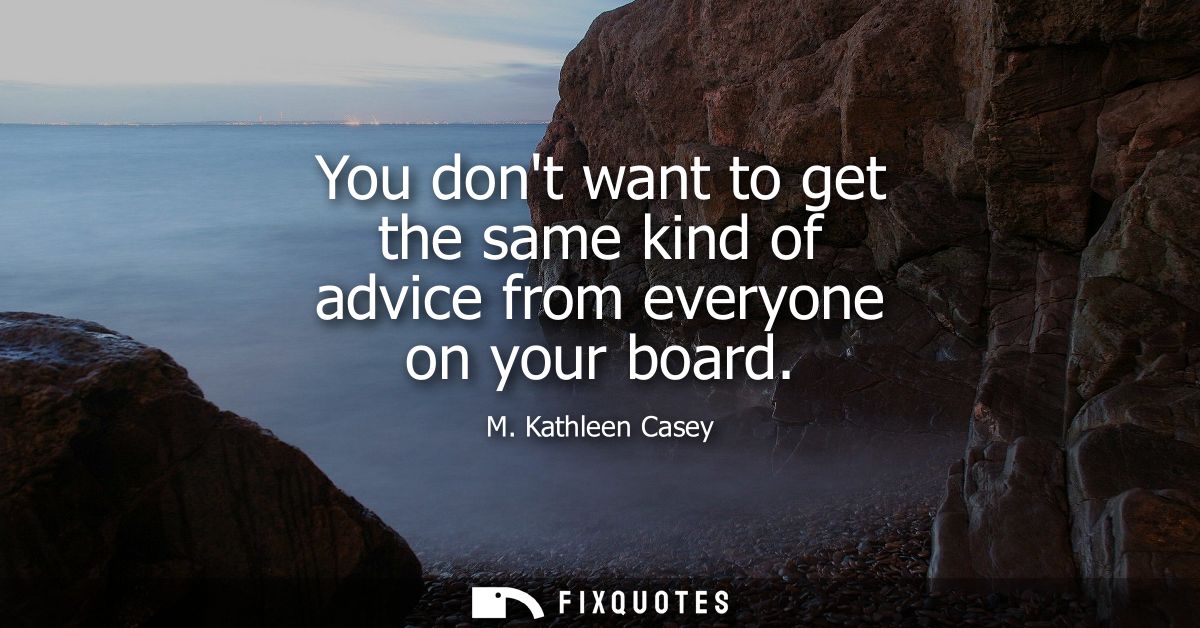 You dont want to get the same kind of advice from everyone on your board