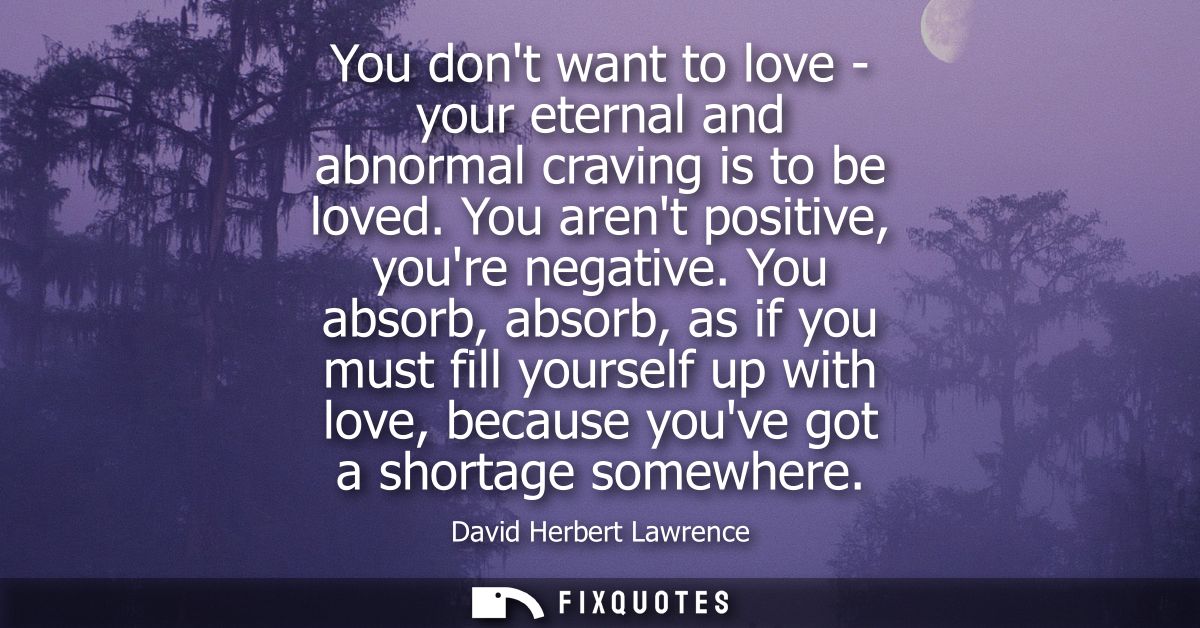 You dont want to love - your eternal and abnormal craving is to be loved. You arent positive, youre negative.