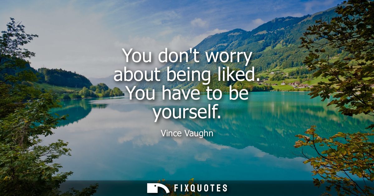 You dont worry about being liked. You have to be yourself