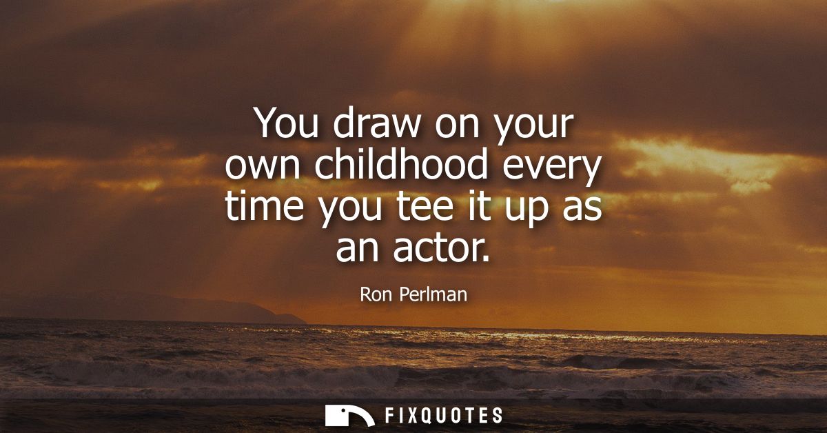 You draw on your own childhood every time you tee it up as an actor