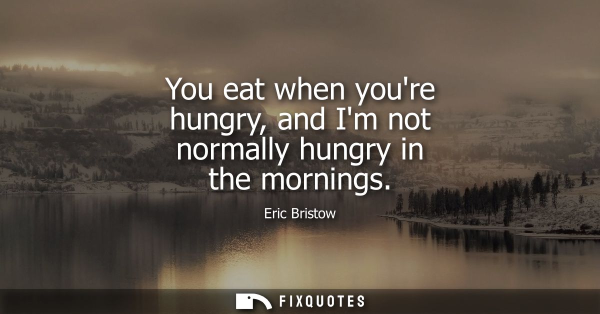 You eat when youre hungry, and Im not normally hungry in the mornings