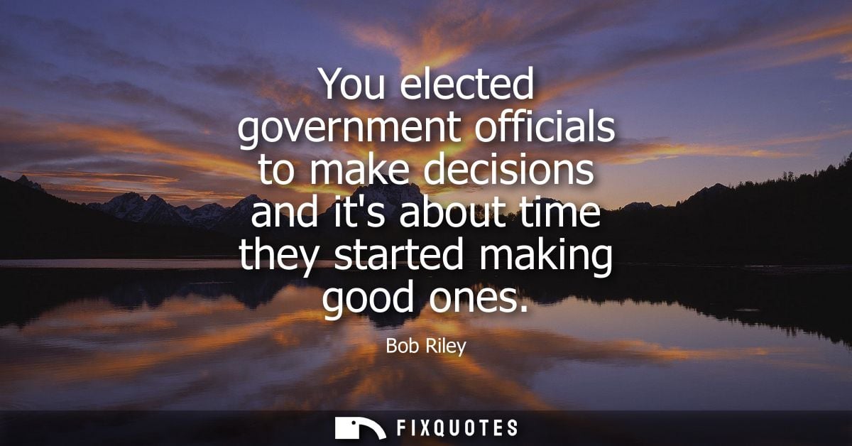 You elected government officials to make decisions and its about time they started making good ones