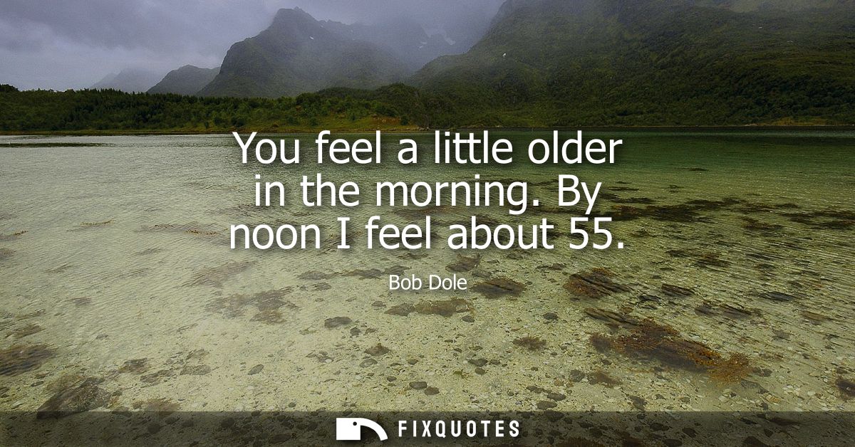 You feel a little older in the morning. By noon I feel about 55