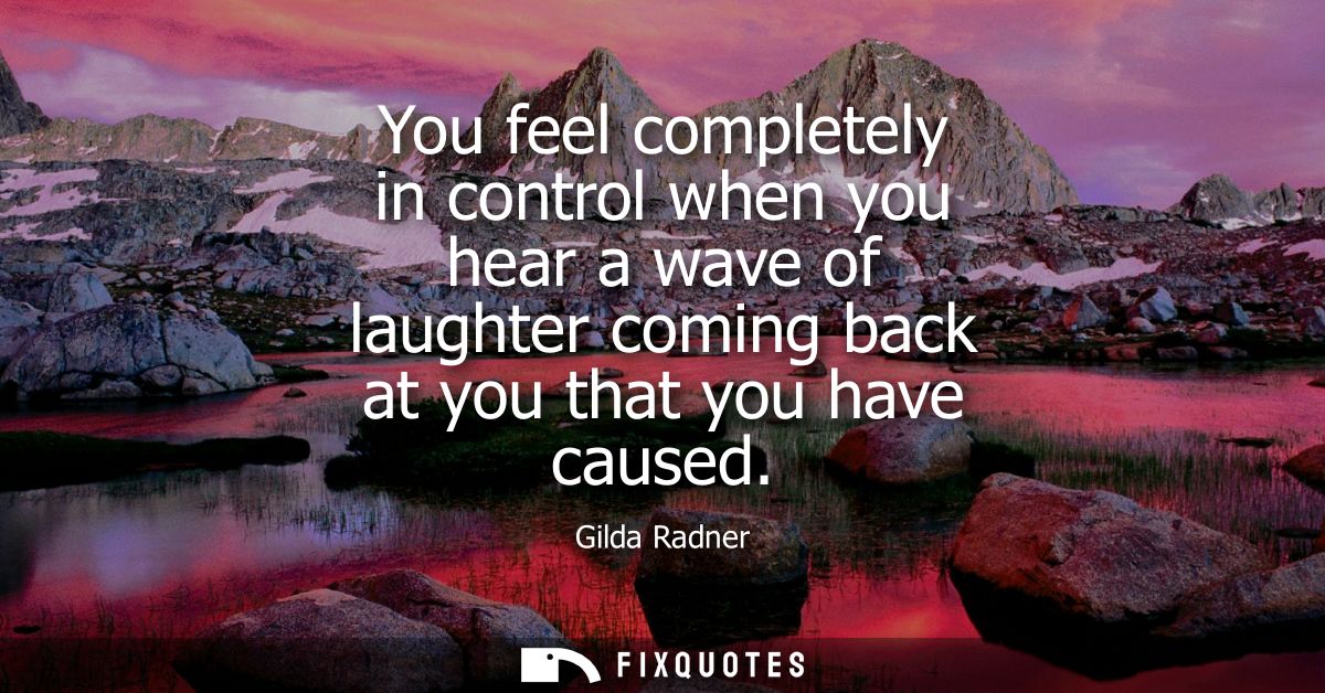You feel completely in control when you hear a wave of laughter coming back at you that you have caused