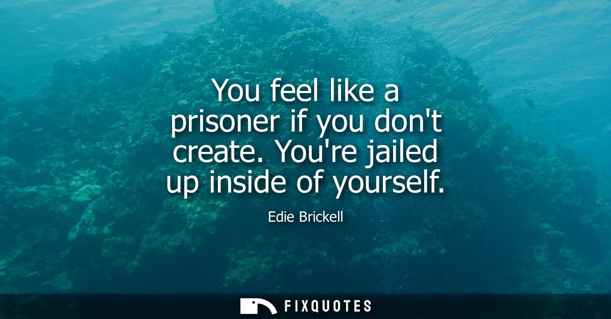 You feel like a prisoner if you dont create. Youre jailed up inside of yourself