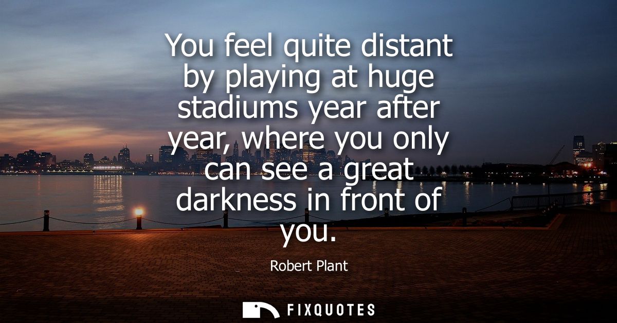 You feel quite distant by playing at huge stadiums year after year, where you only can see a great darkness in front of 