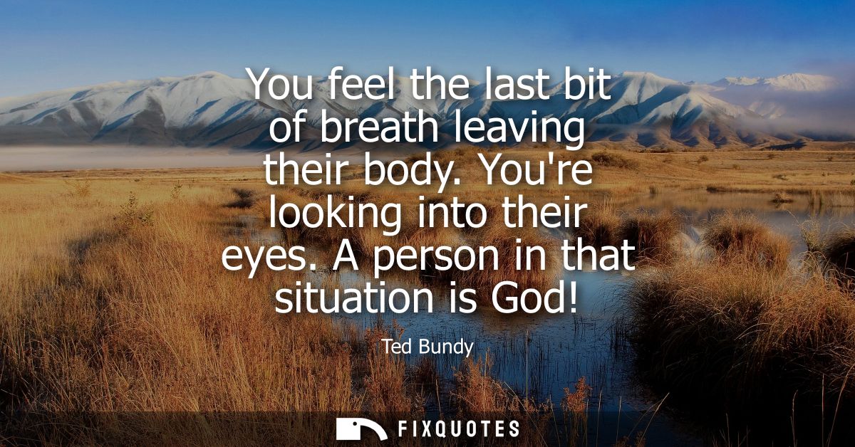 You feel the last bit of breath leaving their body. Youre looking into their eyes. A person in that situation is God!